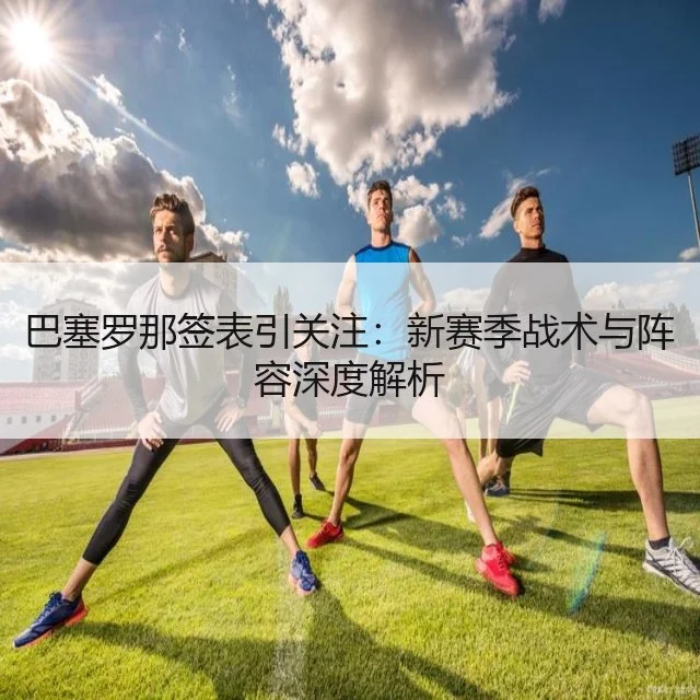 巴塞罗那签表引关注：新赛季战术与阵容深度解析