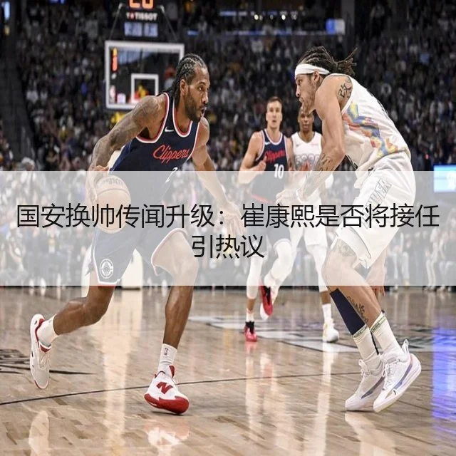 国安换帅传闻升级:崔康熙是否将接任引热议
