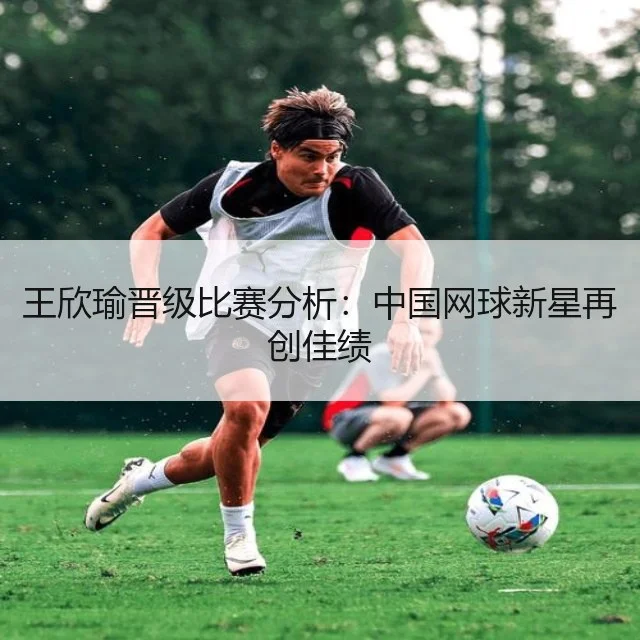 王欣瑜晋级比赛分析：中国网球新星再创佳绩