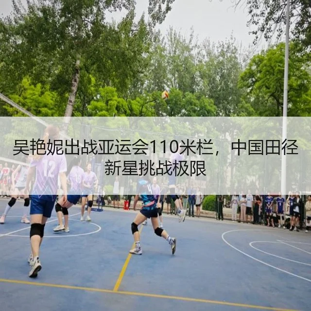 吴艳妮出战亚运会110米栏，中国田径新星挑战极限